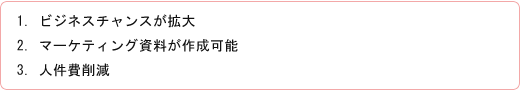 1. ビジネスチャンスが拡大 2. マーケティング資料が作成可能 3. 人件費削減